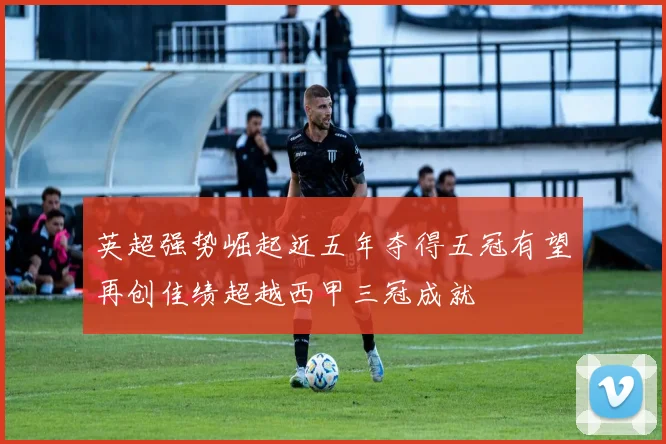 英超强势崛起近五年夺得五冠有望再创佳绩超越西甲三冠成就