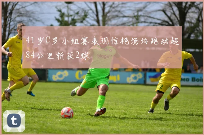 41岁C罗小组赛表现惊艳场均跑动超84公里斩获2球