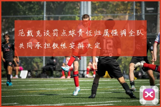 范戴克谈罚点球责任归属强调全队共同承担教练安排决定