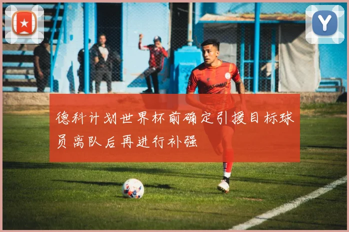 德科计划世界杯前确定引援目标球员离队后再进行补强