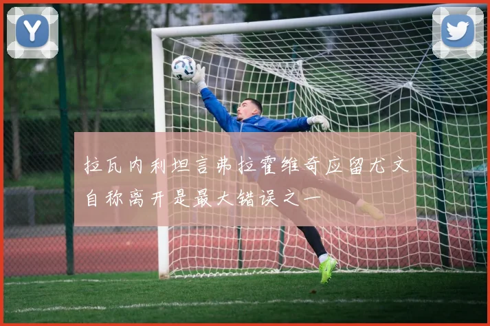拉瓦内利坦言弗拉霍维奇应留尤文自称离开是最大错误之一