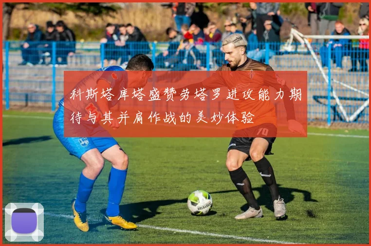 科斯塔库塔盛赞劳塔罗进攻能力期待与其并肩作战的美妙体验