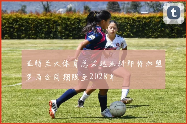 亚特兰大体育总监达米科即将加盟罗马合同期限至2028年