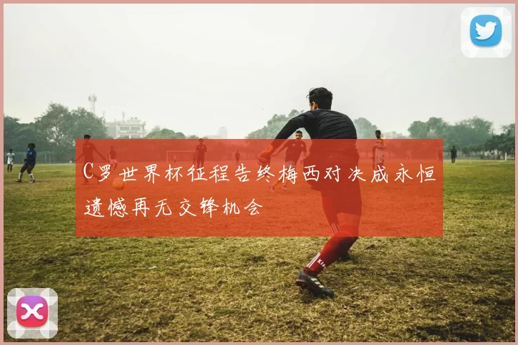 C罗世界杯征程告终梅西对决成永恒遗憾再无交锋机会