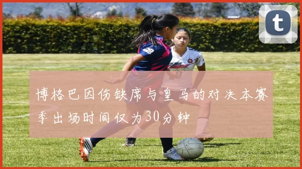 博格巴因伤缺席与皇马的对决本赛季出场时间仅为30分钟