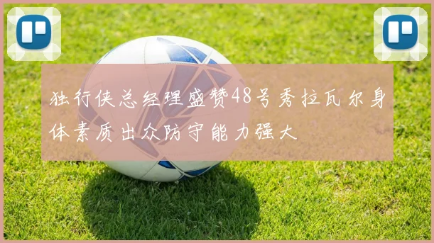 独行侠总经理盛赞48号秀拉瓦尔身体素质出众防守能力强大