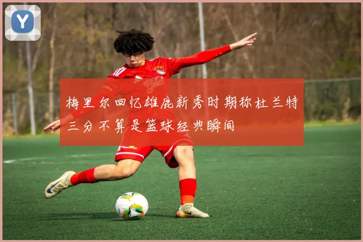 梅里尔回忆雄鹿新秀时期称杜兰特三分不算是篮球经典瞬间