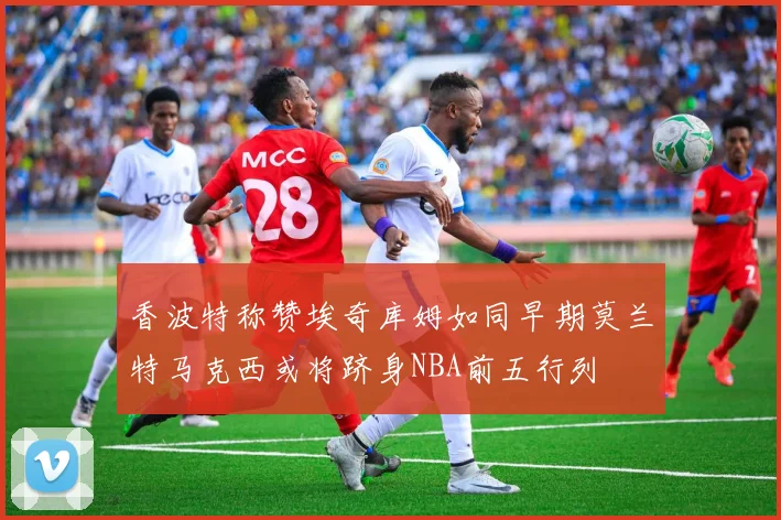 香波特称赞埃奇库姆如同早期莫兰特马克西或将跻身NBA前五行列