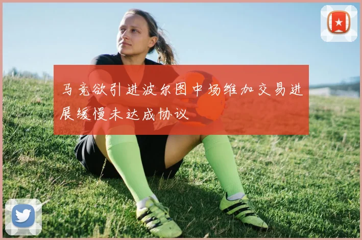 马竞欲引进波尔图中场维加交易进展缓慢未达成协议