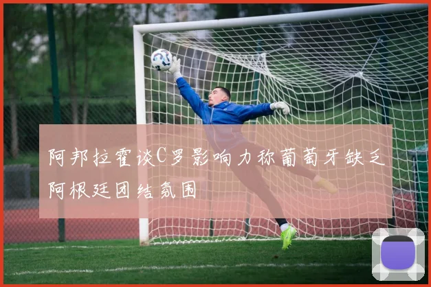 阿邦拉霍谈C罗影响力称葡萄牙缺乏阿根廷团结氛围