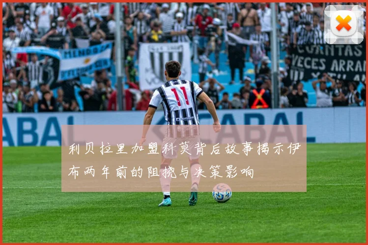 利贝拉里加盟科莫背后故事揭示伊布两年前的阻挠与决策影响