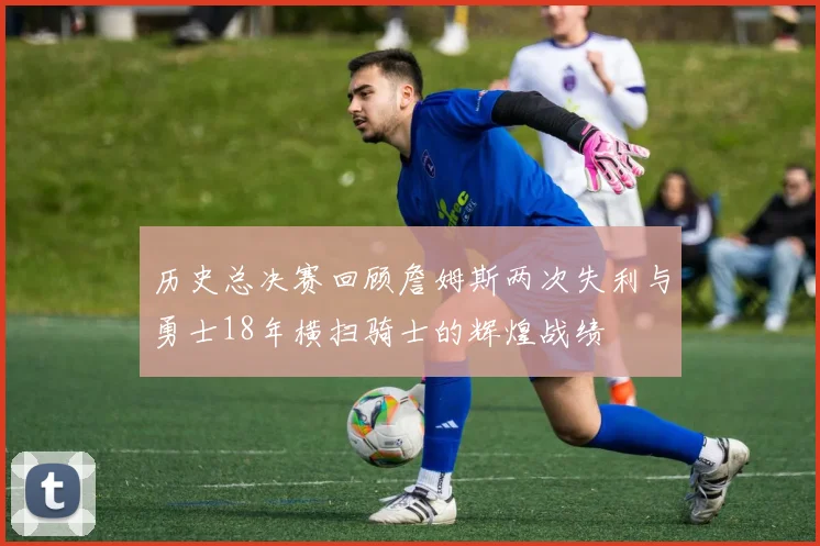 历史总决赛回顾詹姆斯两次失利与勇士18年横扫骑士的辉煌战绩