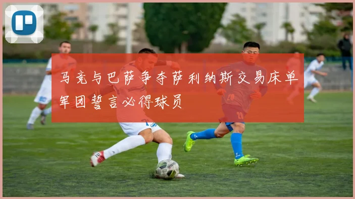 马竞与巴萨争夺萨利纳斯交易床单军团誓言必得球员
