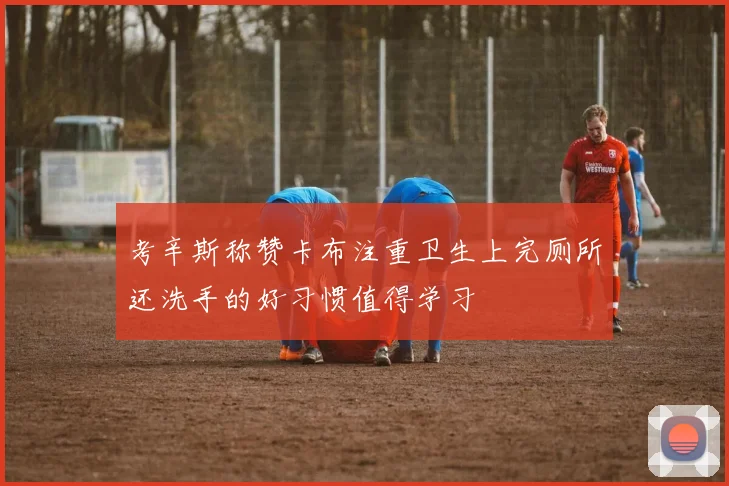考辛斯称赞卡布注重卫生上完厕所还洗手的好习惯值得学习