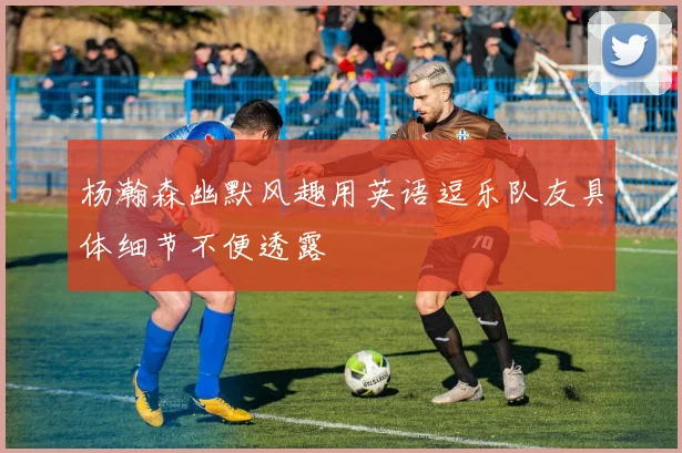 杨瀚森幽默风趣用英语逗乐队友具体细节不便透露