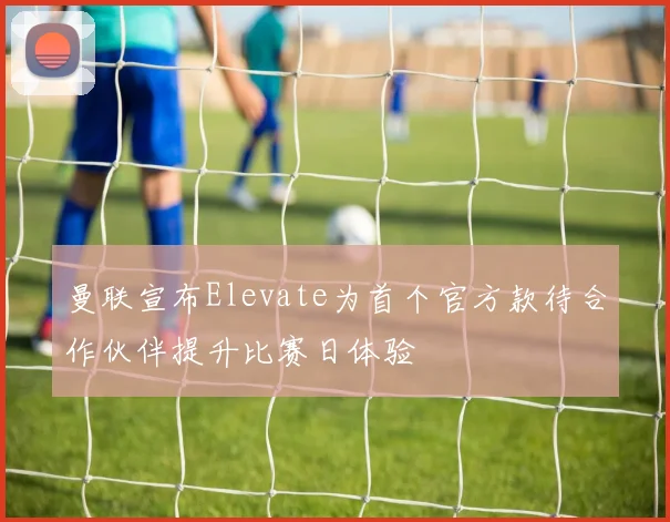 曼联宣布Elevate为首个官方款待合作伙伴提升比赛日体验